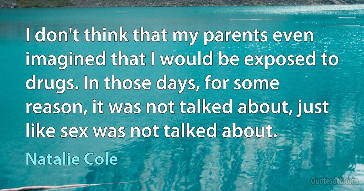 I don't think that my parents even imagined that I would be exposed to drugs. In those days, for some reason, it was not talked about, just like sex was not talked about. (Natalie Cole)