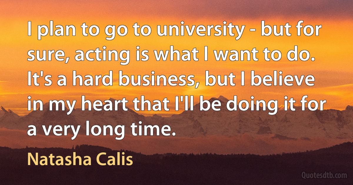 I plan to go to university - but for sure, acting is what I want to do. It's a hard business, but I believe in my heart that I'll be doing it for a very long time. (Natasha Calis)