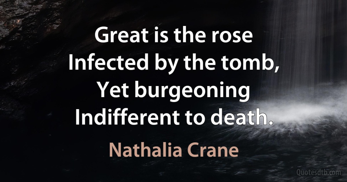 Great is the rose
Infected by the tomb,
Yet burgeoning
Indifferent to death. (Nathalia Crane)