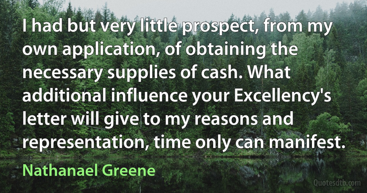 I had but very little prospect, from my own application, of obtaining the necessary supplies of cash. What additional influence your Excellency's letter will give to my reasons and representation, time only can manifest. (Nathanael Greene)