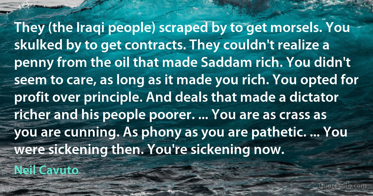 They (the Iraqi people) scraped by to get morsels. You skulked by to get contracts. They couldn't realize a penny from the oil that made Saddam rich. You didn't seem to care, as long as it made you rich. You opted for profit over principle. And deals that made a dictator richer and his people poorer. ... You are as crass as you are cunning. As phony as you are pathetic. ... You were sickening then. You're sickening now. (Neil Cavuto)