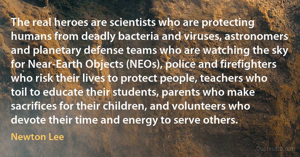 The real heroes are scientists who are protecting humans from deadly bacteria and viruses, astronomers and planetary defense teams who are watching the sky for Near-Earth Objects (NEOs), police and firefighters who risk their lives to protect people, teachers who toil to educate their students, parents who make sacrifices for their children, and volunteers who devote their time and energy to serve others. (Newton Lee)