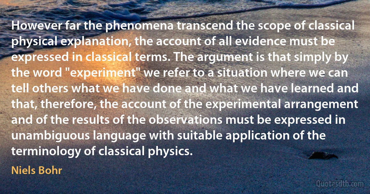 However far the phenomena transcend the scope of classical physical explanation, the account of all evidence must be expressed in classical terms. The argument is that simply by the word "experiment" we refer to a situation where we can tell others what we have done and what we have learned and that, therefore, the account of the experimental arrangement and of the results of the observations must be expressed in unambiguous language with suitable application of the terminology of classical physics. (Niels Bohr)