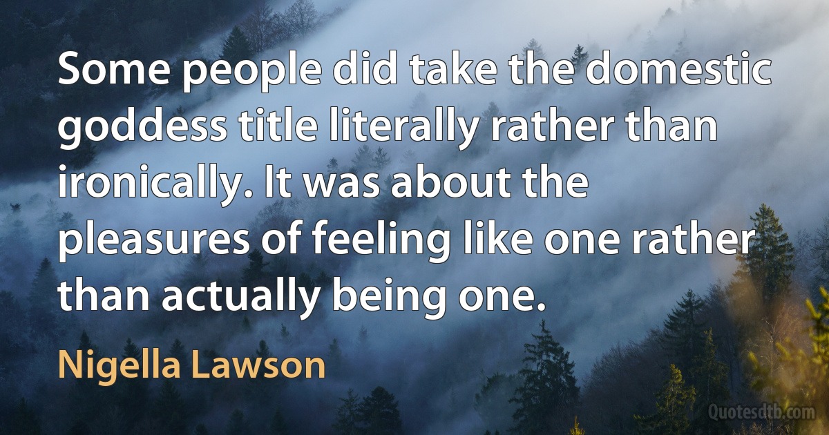 Some people did take the domestic goddess title literally rather than ironically. It was about the pleasures of feeling like one rather than actually being one. (Nigella Lawson)