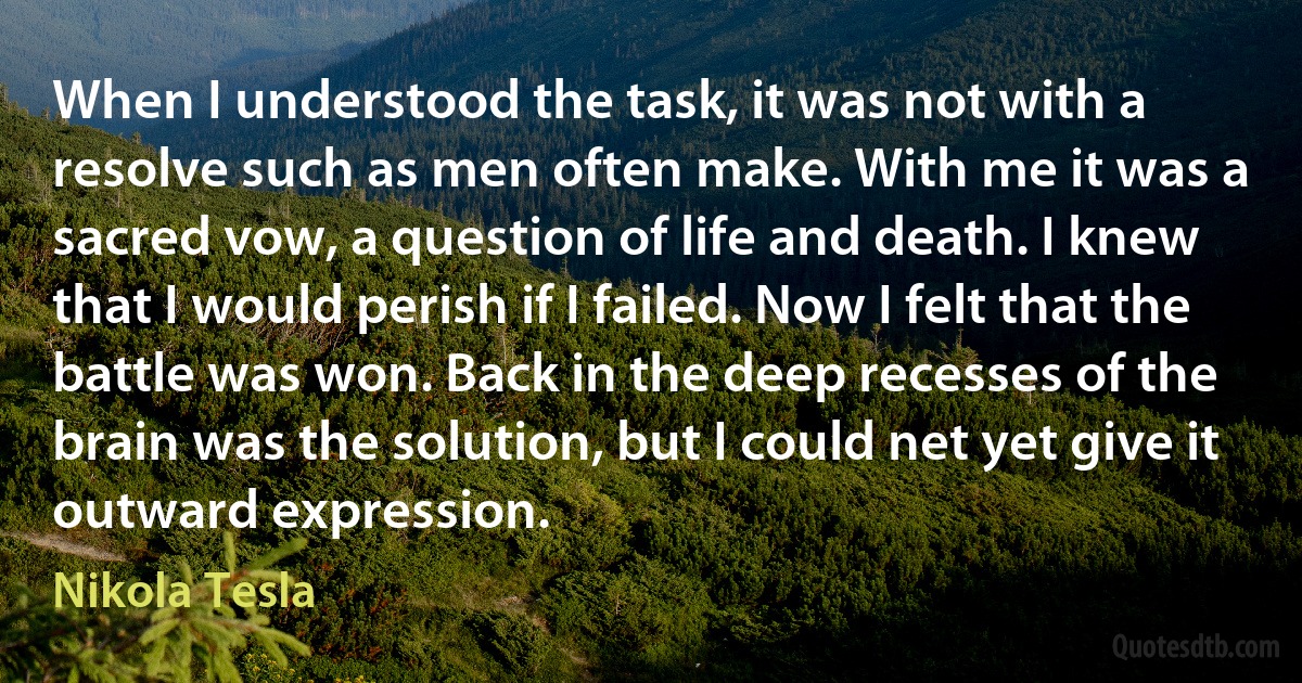 When I understood the task, it was not with a resolve such as men often make. With me it was a sacred vow, a question of life and death. I knew that I would perish if I failed. Now I felt that the battle was won. Back in the deep recesses of the brain was the solution, but I could net yet give it outward expression. (Nikola Tesla)