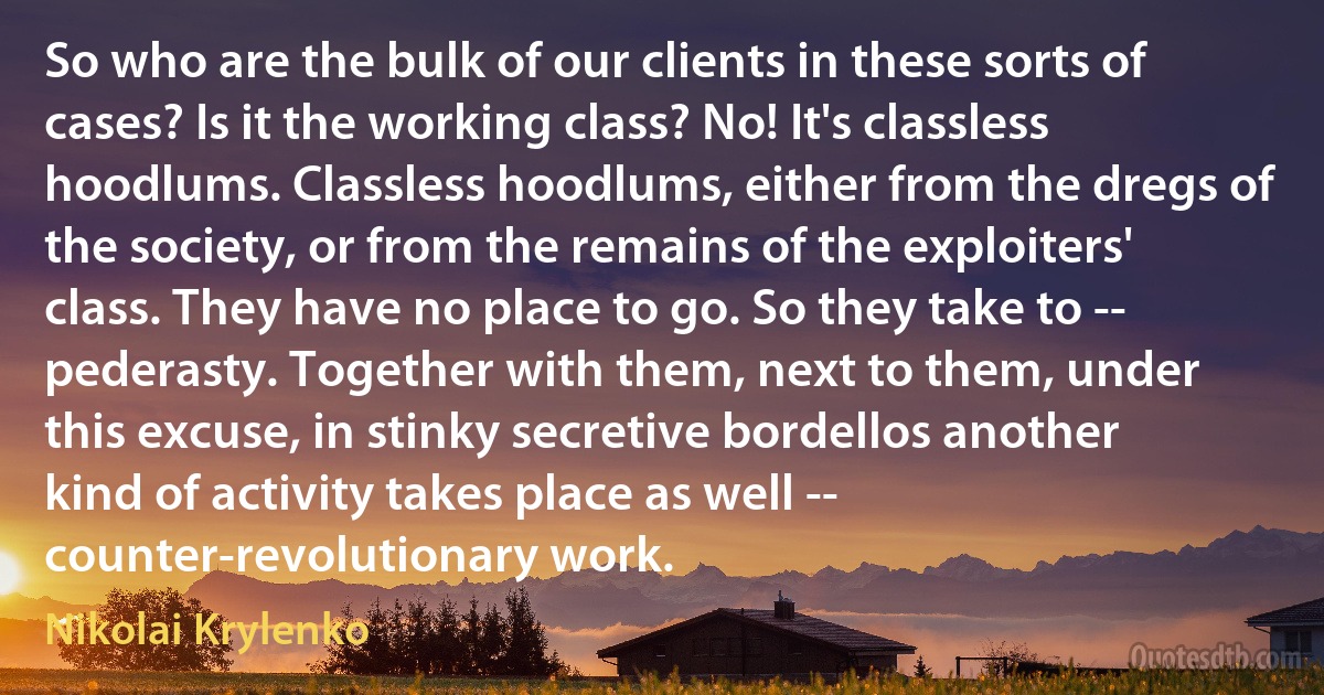 So who are the bulk of our clients in these sorts of cases? Is it the working class? No! It's classless hoodlums. Classless hoodlums, either from the dregs of the society, or from the remains of the exploiters' class. They have no place to go. So they take to -- pederasty. Together with them, next to them, under this excuse, in stinky secretive bordellos another kind of activity takes place as well -- counter-revolutionary work. (Nikolai Krylenko)