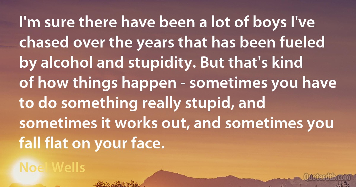 I'm sure there have been a lot of boys I've chased over the years that has been fueled by alcohol and stupidity. But that's kind of how things happen - sometimes you have to do something really stupid, and sometimes it works out, and sometimes you fall flat on your face. (Noel Wells)