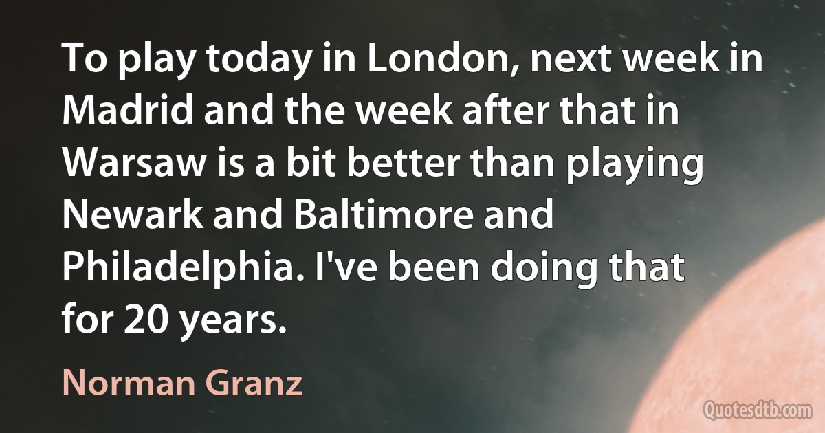 To play today in London, next week in Madrid and the week after that in Warsaw is a bit better than playing Newark and Baltimore and Philadelphia. I've been doing that for 20 years. (Norman Granz)