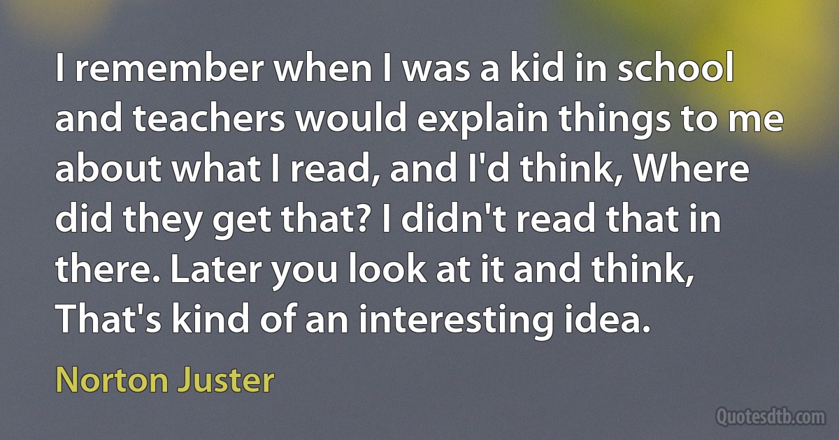 I remember when I was a kid in school and teachers would explain things to me about what I read, and I'd think, Where did they get that? I didn't read that in there. Later you look at it and think, That's kind of an interesting idea. (Norton Juster)