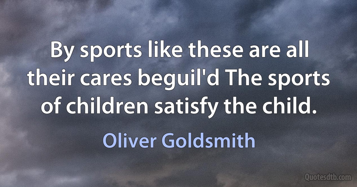 By sports like these are all their cares beguil'd The sports of children satisfy the child. (Oliver Goldsmith)