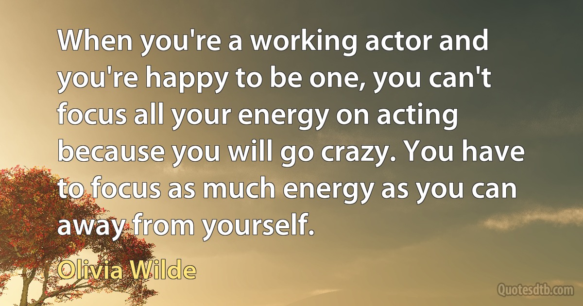 When you're a working actor and you're happy to be one, you can't focus all your energy on acting because you will go crazy. You have to focus as much energy as you can away from yourself. (Olivia Wilde)