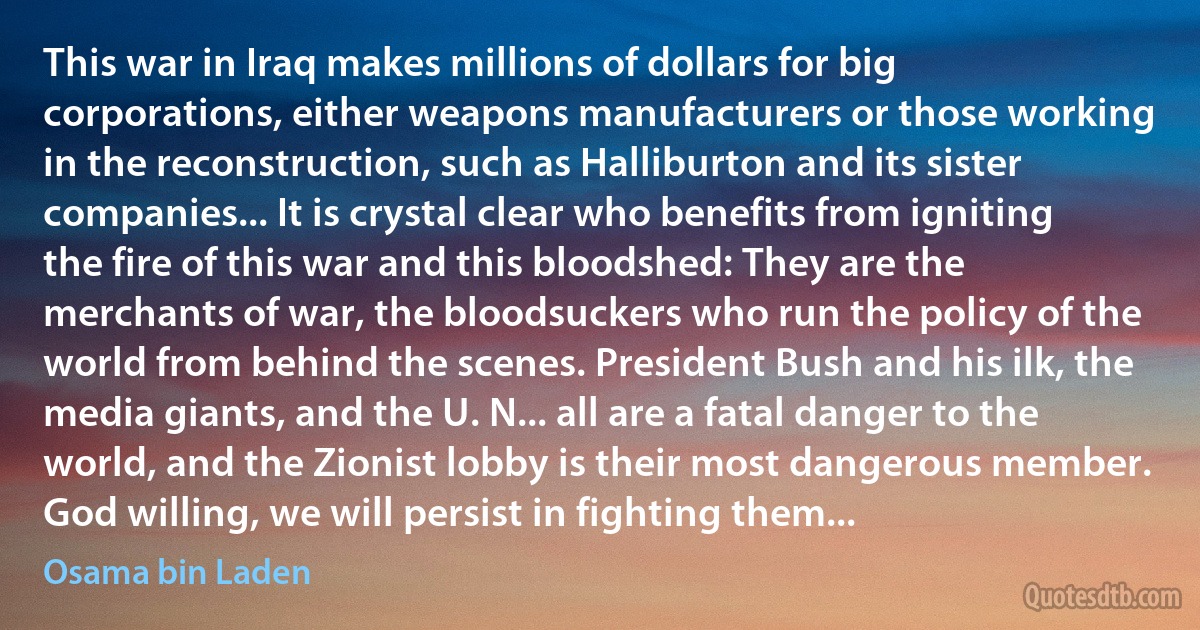 This war in Iraq makes millions of dollars for big corporations, either weapons manufacturers or those working in the reconstruction, such as Halliburton and its sister companies... It is crystal clear who benefits from igniting the fire of this war and this bloodshed: They are the merchants of war, the bloodsuckers who run the policy of the world from behind the scenes. President Bush and his ilk, the media giants, and the U. N... all are a fatal danger to the world, and the Zionist lobby is their most dangerous member. God willing, we will persist in fighting them... (Osama bin Laden)