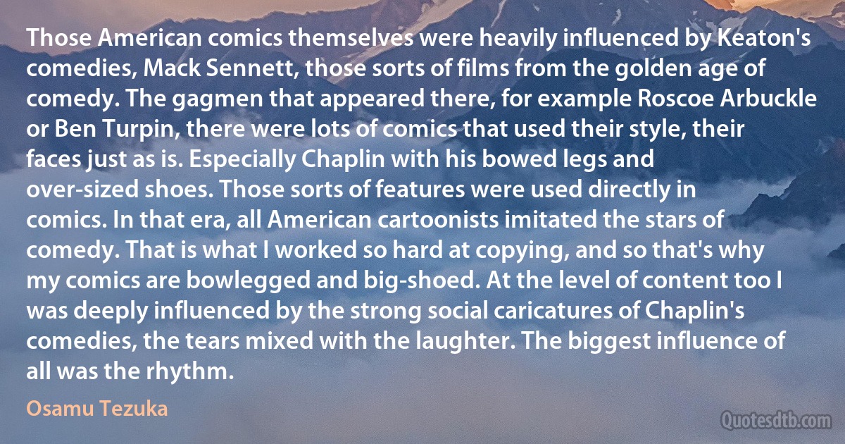 Those American comics themselves were heavily influenced by Keaton's comedies, Mack Sennett, those sorts of films from the golden age of comedy. The gagmen that appeared there, for example Roscoe Arbuckle or Ben Turpin, there were lots of comics that used their style, their faces just as is. Especially Chaplin with his bowed legs and over-sized shoes. Those sorts of features were used directly in comics. In that era, all American cartoonists imitated the stars of comedy. That is what I worked so hard at copying, and so that's why my comics are bowlegged and big-shoed. At the level of content too I was deeply influenced by the strong social caricatures of Chaplin's comedies, the tears mixed with the laughter. The biggest influence of all was the rhythm. (Osamu Tezuka)