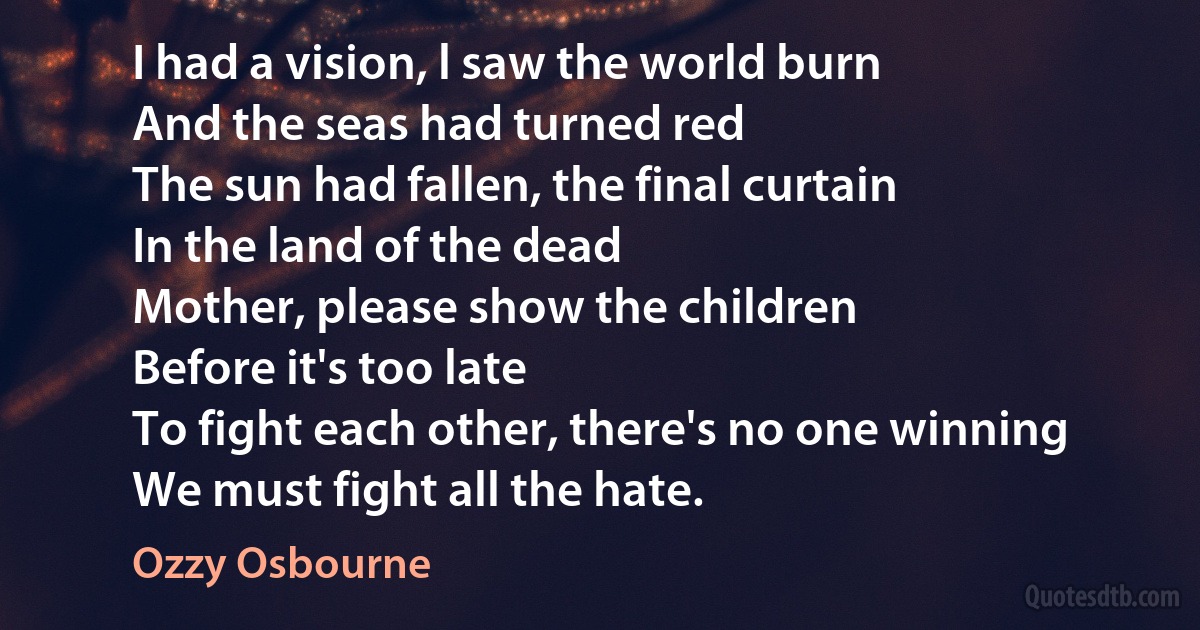 I had a vision, l saw the world burn
And the seas had turned red
The sun had fallen, the final curtain
In the land of the dead
Mother, please show the children
Before it's too late
To fight each other, there's no one winning
We must fight all the hate. (Ozzy Osbourne)