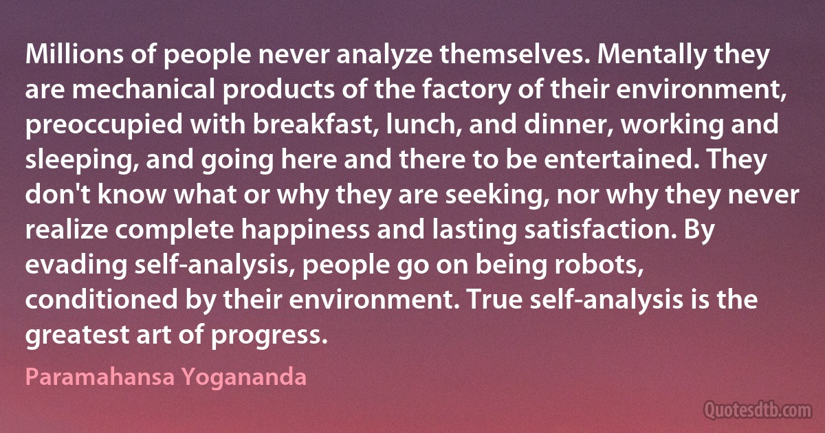 Millions of people never analyze themselves. Mentally they are mechanical products of the factory of their environment, preoccupied with breakfast, lunch, and dinner, working and sleeping, and going here and there to be entertained. They don't know what or why they are seeking, nor why they never realize complete happiness and lasting satisfaction. By evading self-analysis, people go on being robots, conditioned by their environment. True self-analysis is the greatest art of progress. (Paramahansa Yogananda)