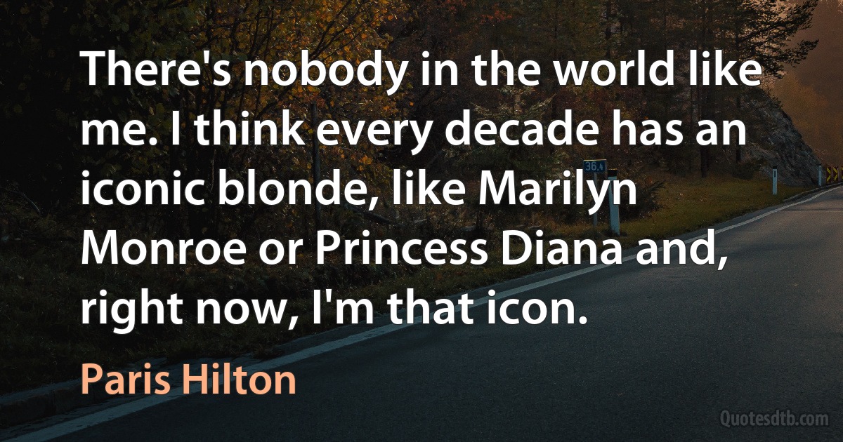 There's nobody in the world like me. I think every decade has an iconic blonde, like Marilyn Monroe or Princess Diana and, right now, I'm that icon. (Paris Hilton)