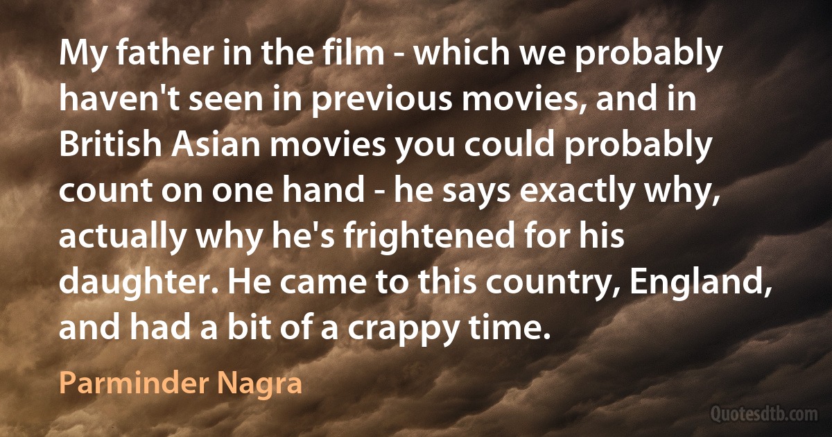 My father in the film - which we probably haven't seen in previous movies, and in British Asian movies you could probably count on one hand - he says exactly why, actually why he's frightened for his daughter. He came to this country, England, and had a bit of a crappy time. (Parminder Nagra)