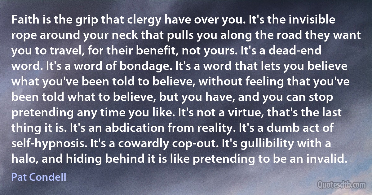 Faith is the grip that clergy have over you. It's the invisible rope around your neck that pulls you along the road they want you to travel, for their benefit, not yours. It's a dead-end word. It's a word of bondage. It's a word that lets you believe what you've been told to believe, without feeling that you've been told what to believe, but you have, and you can stop pretending any time you like. It's not a virtue, that's the last thing it is. It's an abdication from reality. It's a dumb act of self-hypnosis. It's a cowardly cop-out. It's gullibility with a halo, and hiding behind it is like pretending to be an invalid. (Pat Condell)