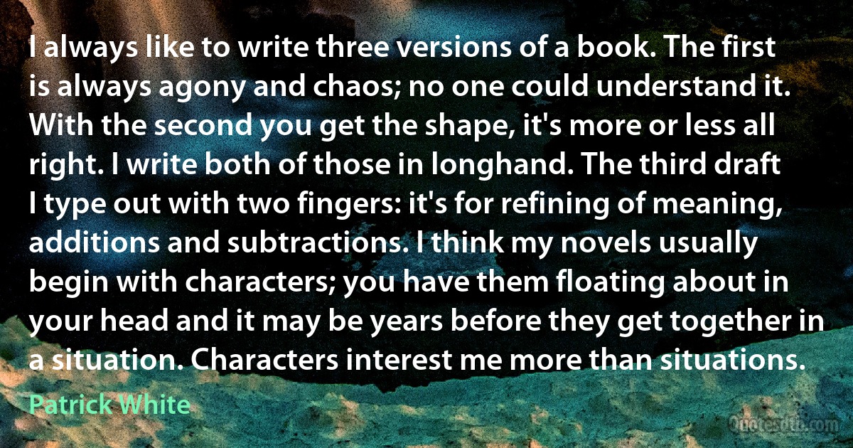 I always like to write three versions of a book. The first is always agony and chaos; no one could understand it. With the second you get the shape, it's more or less all right. I write both of those in longhand. The third draft I type out with two fingers: it's for refining of meaning, additions and subtractions. I think my novels usually begin with characters; you have them floating about in your head and it may be years before they get together in a situation. Characters interest me more than situations. (Patrick White)