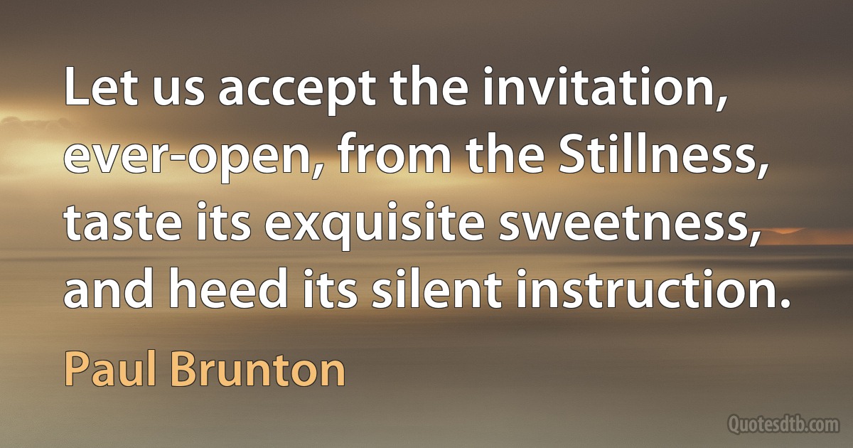 Let us accept the invitation, ever-open, from the Stillness, taste its exquisite sweetness, and heed its silent instruction. (Paul Brunton)