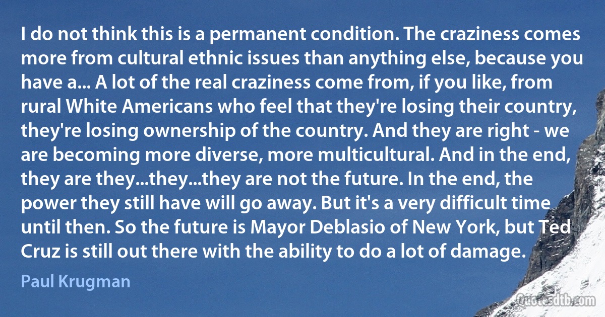 I do not think this is a permanent condition. The craziness comes more from cultural ethnic issues than anything else, because you have a... A lot of the real craziness come from, if you like, from rural White Americans who feel that they're losing their country, they're losing ownership of the country. And they are right - we are becoming more diverse, more multicultural. And in the end, they are they...they...they are not the future. In the end, the power they still have will go away. But it's a very difficult time until then. So the future is Mayor Deblasio of New York, but Ted Cruz is still out there with the ability to do a lot of damage. (Paul Krugman)