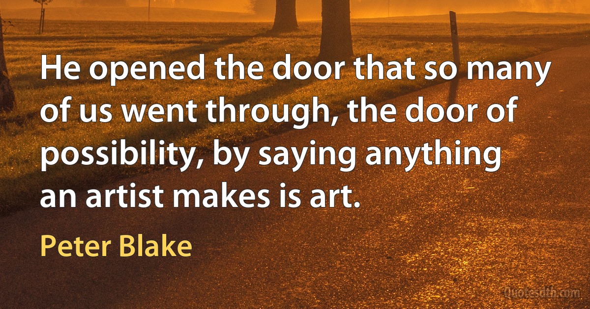 He opened the door that so many of us went through, the door of possibility, by saying anything an artist makes is art. (Peter Blake)