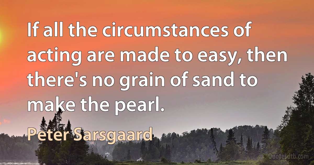 If all the circumstances of acting are made to easy, then there's no grain of sand to make the pearl. (Peter Sarsgaard)