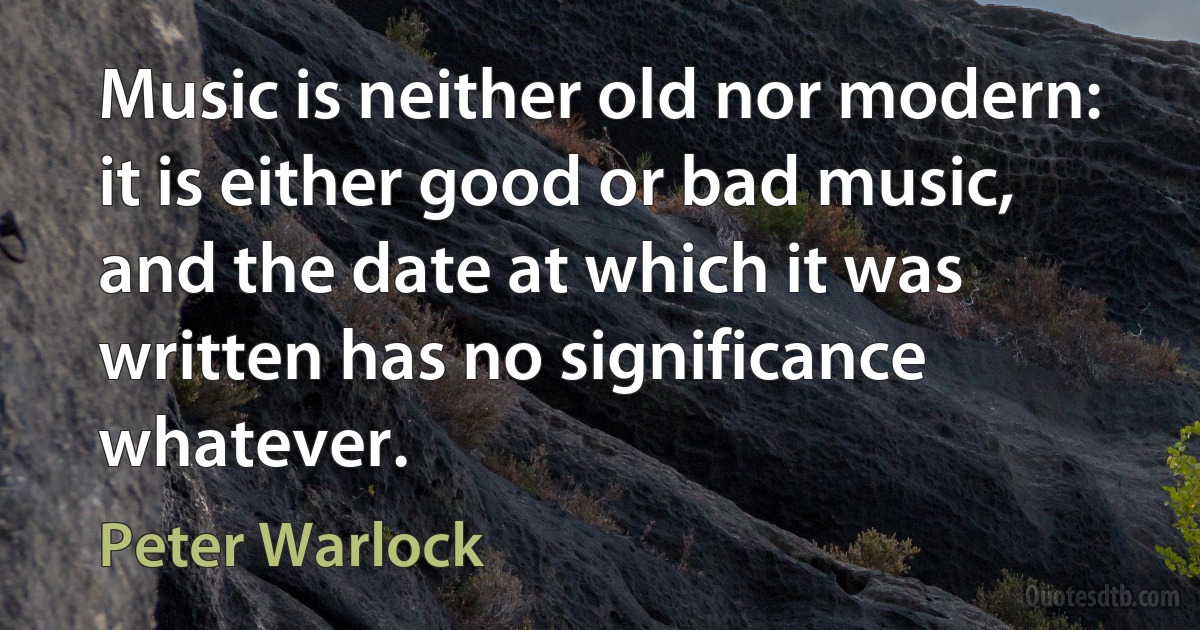 Music is neither old nor modern: it is either good or bad music, and the date at which it was written has no significance whatever. (Peter Warlock)