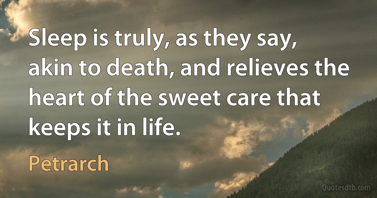 Sleep is truly, as they say, akin to death, and relieves the heart of the sweet care that keeps it in life. (Petrarch)