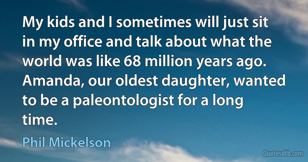 My kids and I sometimes will just sit in my office and talk about what the world was like 68 million years ago. Amanda, our oldest daughter, wanted to be a paleontologist for a long time. (Phil Mickelson)