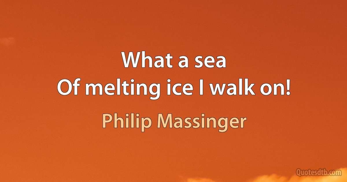 What a sea
Of melting ice I walk on! (Philip Massinger)