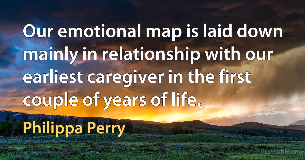 Our emotional map is laid down mainly in relationship with our earliest caregiver in the first couple of years of life. (Philippa Perry)