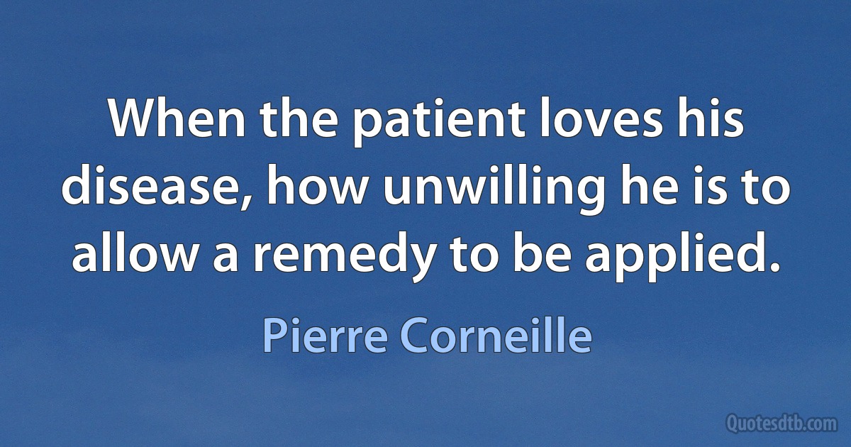 When the patient loves his disease, how unwilling he is to allow a remedy to be applied. (Pierre Corneille)