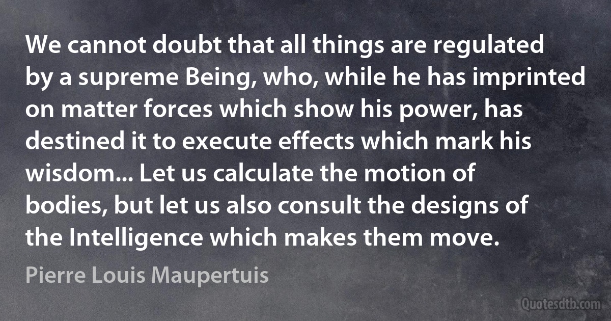 We cannot doubt that all things are regulated by a supreme Being, who, while he has imprinted on matter forces which show his power, has destined it to execute effects which mark his wisdom... Let us calculate the motion of bodies, but let us also consult the designs of the Intelligence which makes them move. (Pierre Louis Maupertuis)