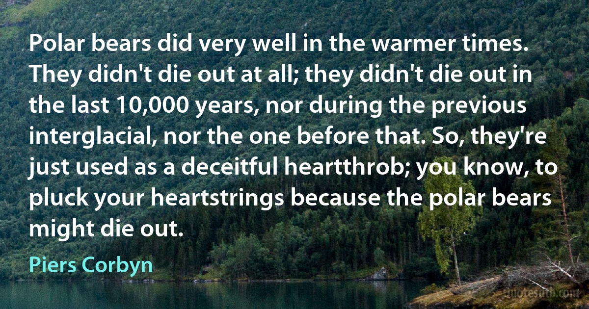 Polar bears did very well in the warmer times. They didn't die out at all; they didn't die out in the last 10,000 years, nor during the previous interglacial, nor the one before that. So, they're just used as a deceitful heartthrob; you know, to pluck your heartstrings because the polar bears might die out. (Piers Corbyn)