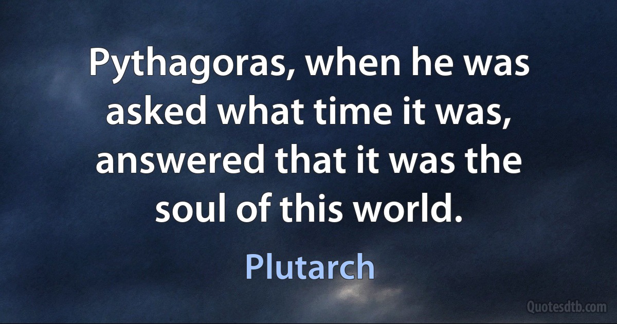 Pythagoras, when he was asked what time it was, answered that it was the soul of this world. (Plutarch)