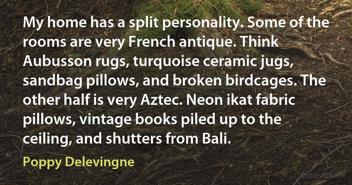 My home has a split personality. Some of the rooms are very French antique. Think Aubusson rugs, turquoise ceramic jugs, sandbag pillows, and broken birdcages. The other half is very Aztec. Neon ikat fabric pillows, vintage books piled up to the ceiling, and shutters from Bali. (Poppy Delevingne)