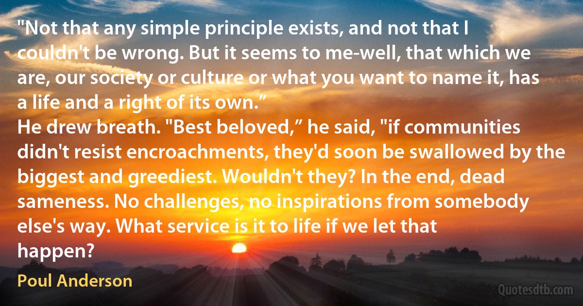 "Not that any simple principle exists, and not that I couldn't be wrong. But it seems to me-well, that which we are, our society or culture or what you want to name it, has a life and a right of its own.”
He drew breath. "Best beloved,” he said, "if communities didn't resist encroachments, they'd soon be swallowed by the biggest and greediest. Wouldn't they? In the end, dead sameness. No challenges, no inspirations from somebody else's way. What service is it to life if we let that happen? (Poul Anderson)