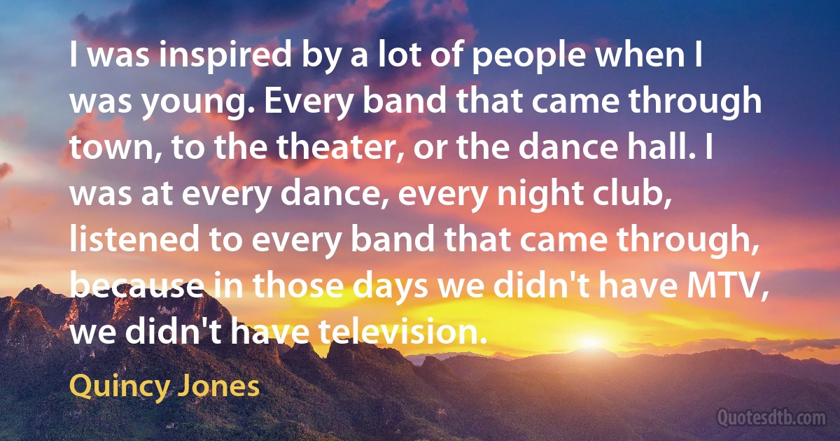 I was inspired by a lot of people when I was young. Every band that came through town, to the theater, or the dance hall. I was at every dance, every night club, listened to every band that came through, because in those days we didn't have MTV, we didn't have television. (Quincy Jones)