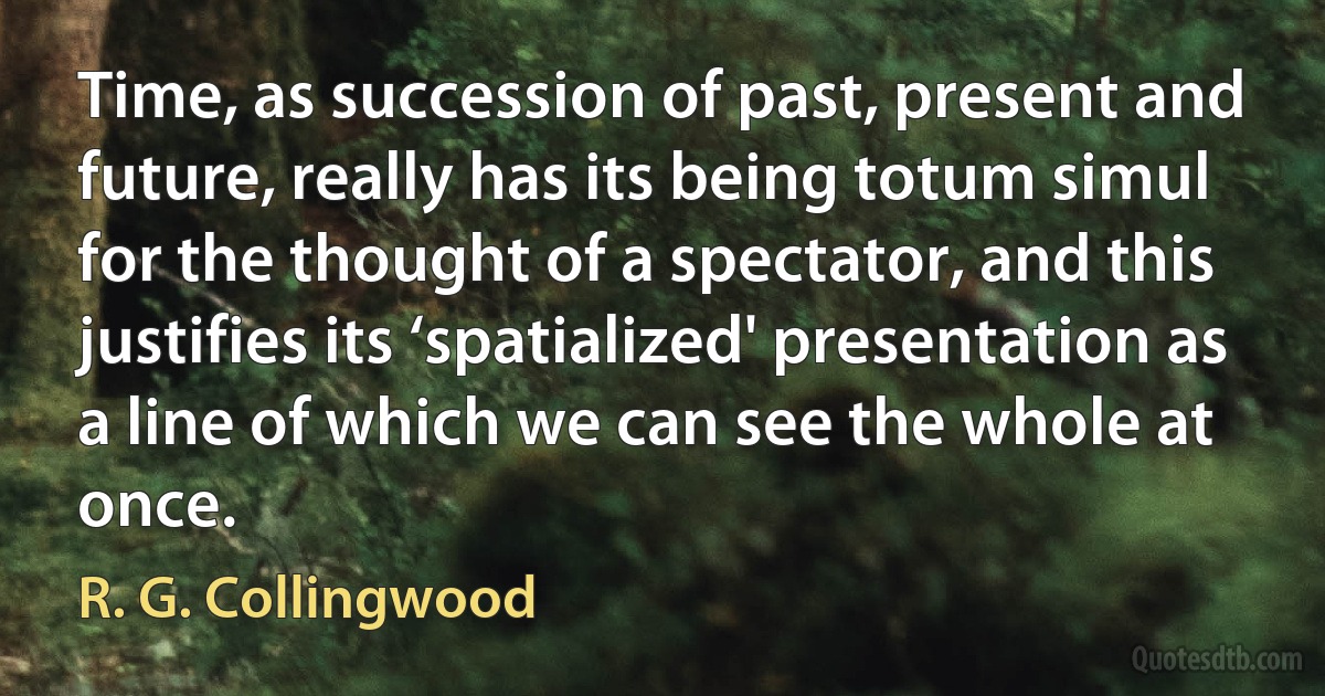 Time, as succession of past, present and future, really has its being totum simul for the thought of a spectator, and this justifies its ‘spatialized' presentation as a line of which we can see the whole at once. (R. G. Collingwood)