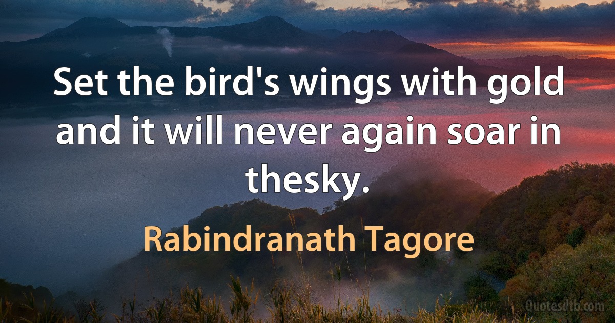 Set the bird's wings with gold and it will never again soar in thesky. (Rabindranath Tagore)