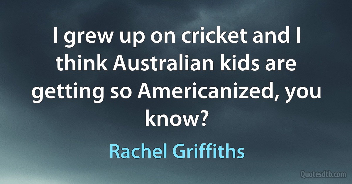 I grew up on cricket and I think Australian kids are getting so Americanized, you know? (Rachel Griffiths)