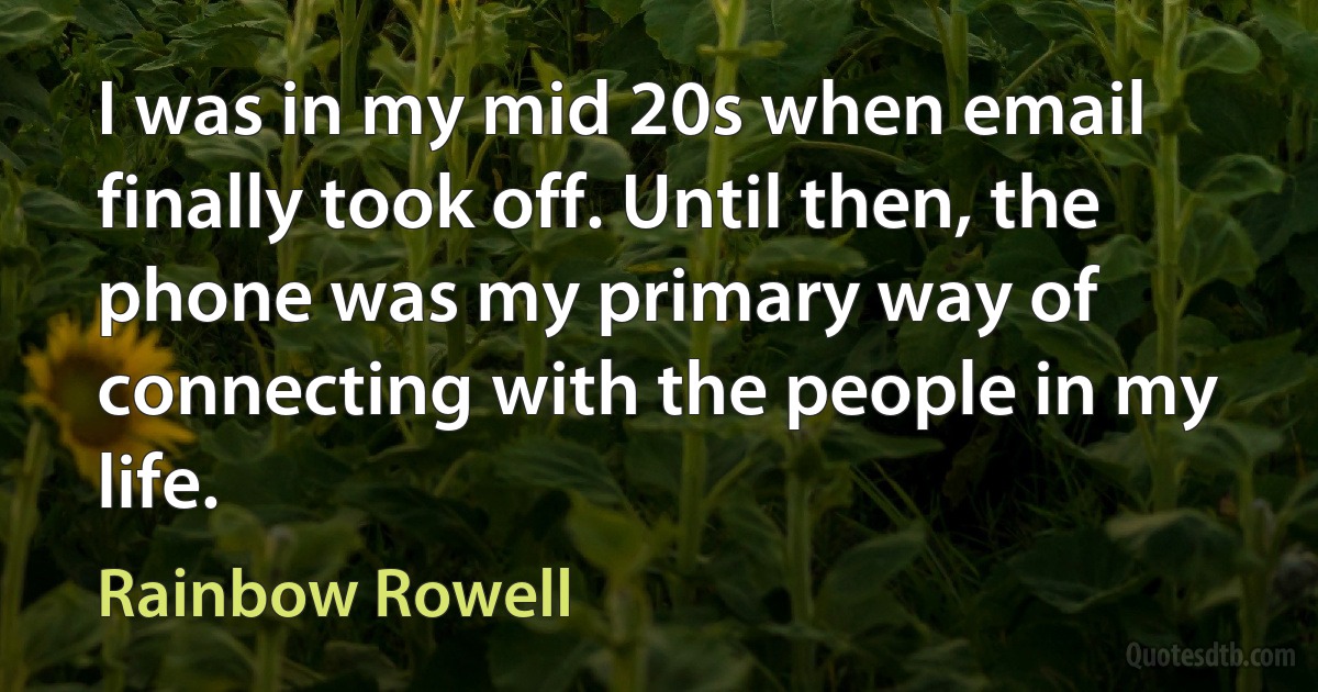 I was in my mid 20s when email finally took off. Until then, the phone was my primary way of connecting with the people in my life. (Rainbow Rowell)