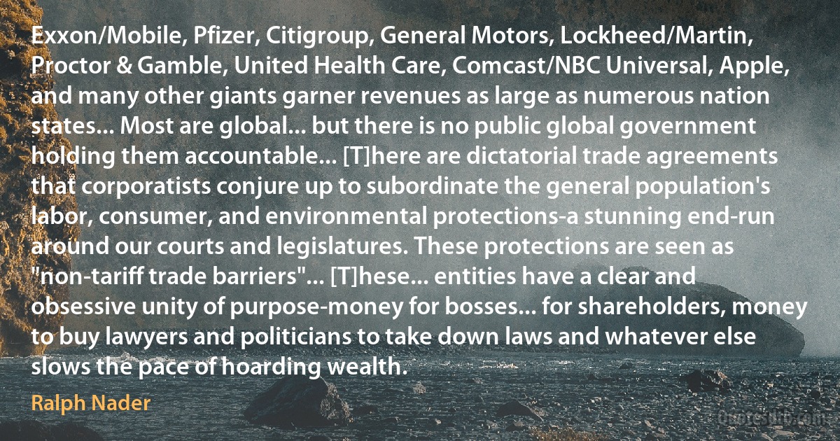 Exxon/Mobile, Pfizer, Citigroup, General Motors, Lockheed/Martin, Proctor & Gamble, United Health Care, Comcast/NBC Universal, Apple, and many other giants garner revenues as large as numerous nation states... Most are global... but there is no public global government holding them accountable... [T]here are dictatorial trade agreements that corporatists conjure up to subordinate the general population's labor, consumer, and environmental protections-a stunning end-run around our courts and legislatures. These protections are seen as "non-tariff trade barriers"... [T]hese... entities have a clear and obsessive unity of purpose-money for bosses... for shareholders, money to buy lawyers and politicians to take down laws and whatever else slows the pace of hoarding wealth. (Ralph Nader)