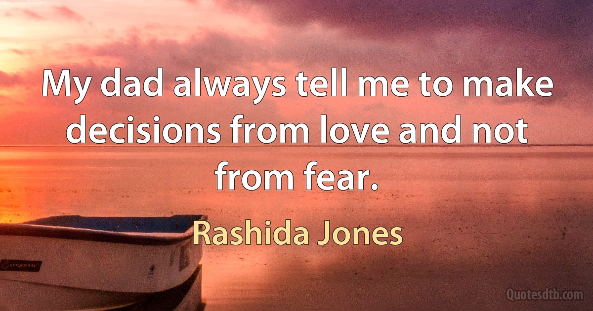 My dad always tell me to make decisions from love and not from fear. (Rashida Jones)