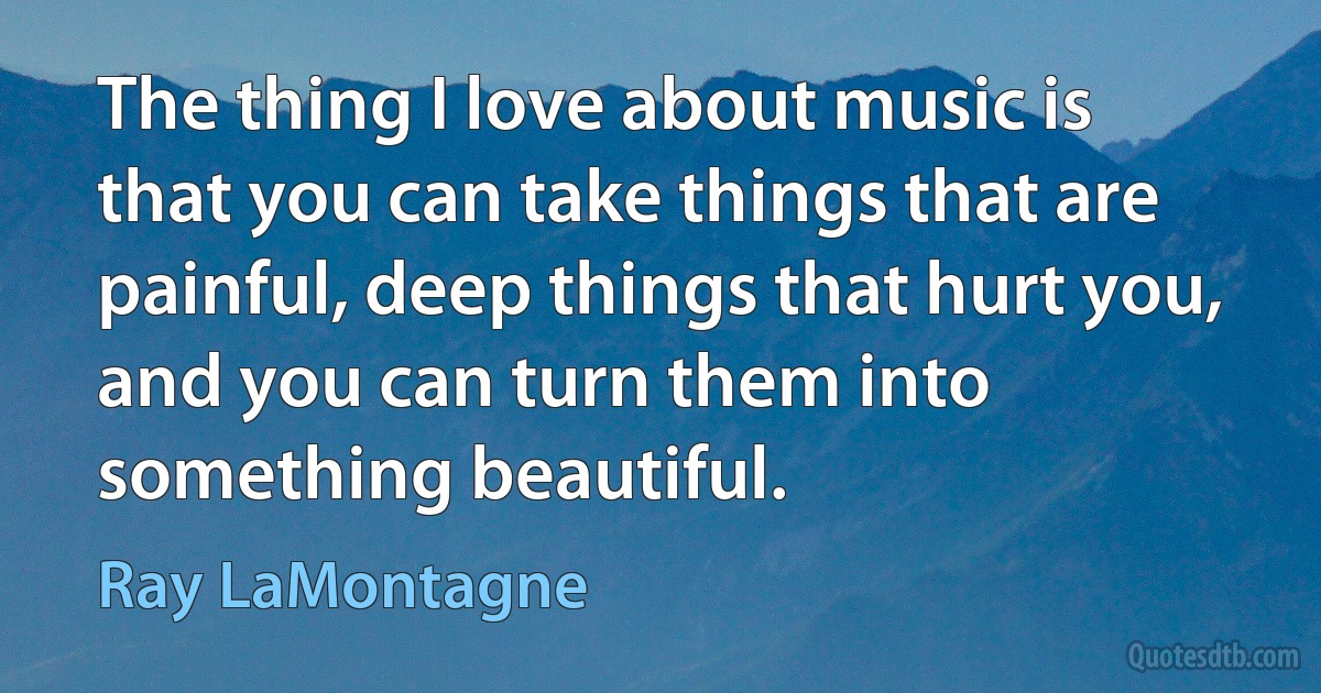 The thing I love about music is that you can take things that are painful, deep things that hurt you, and you can turn them into something beautiful. (Ray LaMontagne)