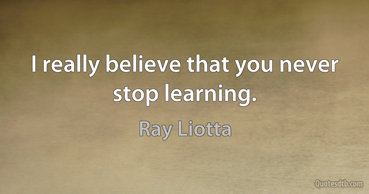 I really believe that you never stop learning. (Ray Liotta)