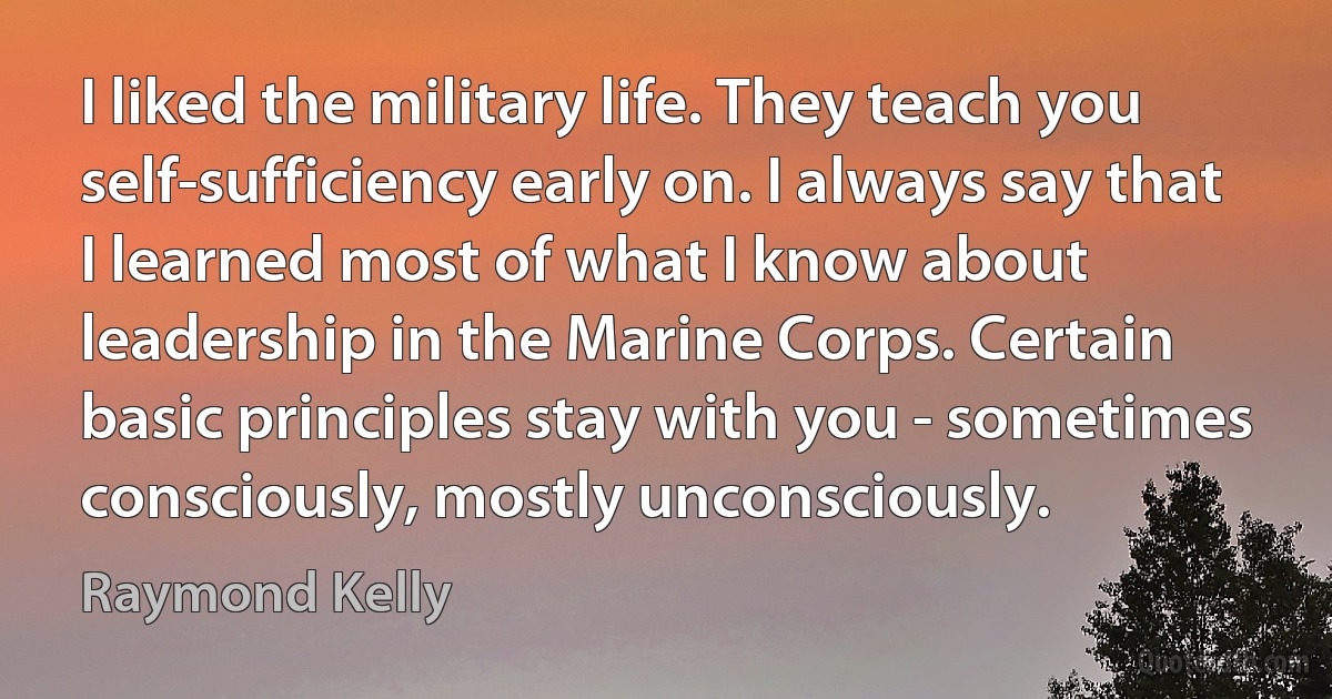 I liked the military life. They teach you self-sufficiency early on. I always say that I learned most of what I know about leadership in the Marine Corps. Certain basic principles stay with you - sometimes consciously, mostly unconsciously. (Raymond Kelly)