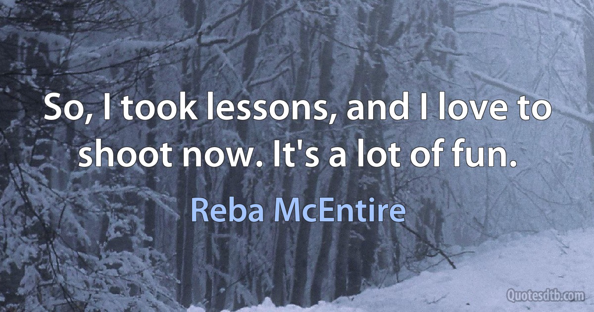 So, I took lessons, and I love to shoot now. It's a lot of fun. (Reba McEntire)