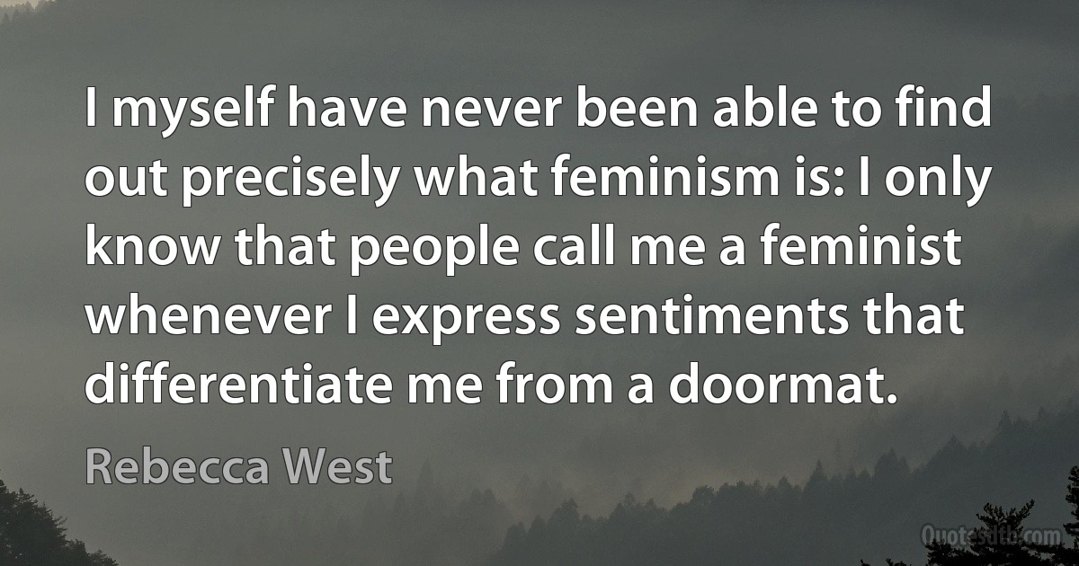 I myself have never been able to find out precisely what feminism is: I only know that people call me a feminist whenever I express sentiments that differentiate me from a doormat. (Rebecca West)